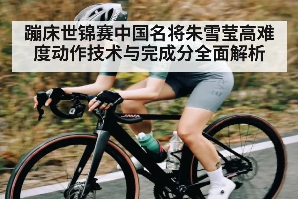 蹦床世锦赛中国名将朱雪莹高难度动作技术与完成分全面解析