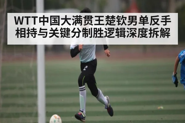 WTT中国大满贯王楚钦男单反手相持与关键分制胜逻辑深度拆解