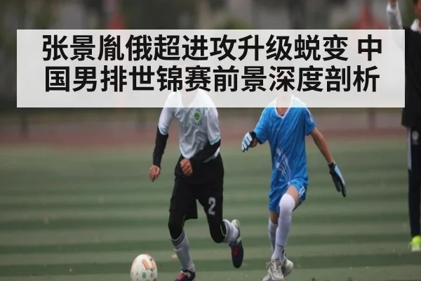张景胤俄超进攻升级蜕变 中国男排世锦赛前景深度剖析