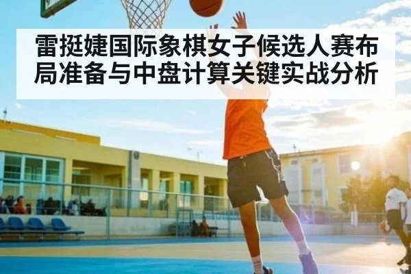 雷挺婕国际象棋女子候选人赛布局准备与中盘计算关键实战分析