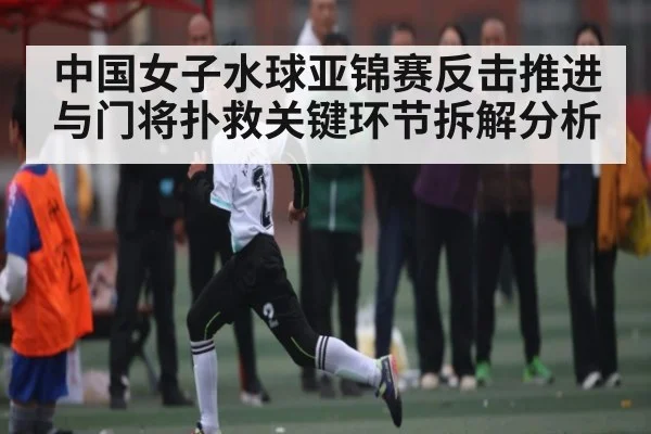 中国女子水球亚锦赛反击推进与门将扑救关键环节拆解分析